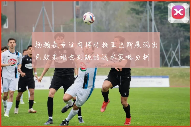 杨瀚森专注肉搏对抗亚当斯展现出色效果谁也别跳的战术策略分析