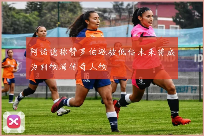 阿诺德称赞罗伯逊被低估未来将成为利物浦传奇人物