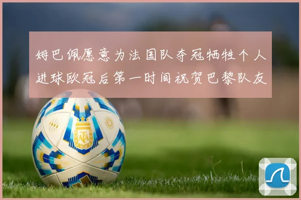 姆巴佩愿意为法国队夺冠牺牲个人进球欧冠后第一时间祝贺巴黎队友