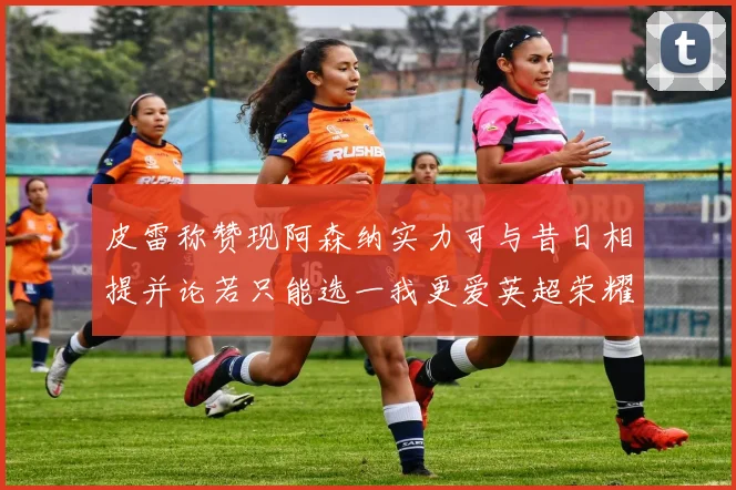 皮雷称赞现阿森纳实力可与昔日相提并论若只能选一我更爱英超荣耀