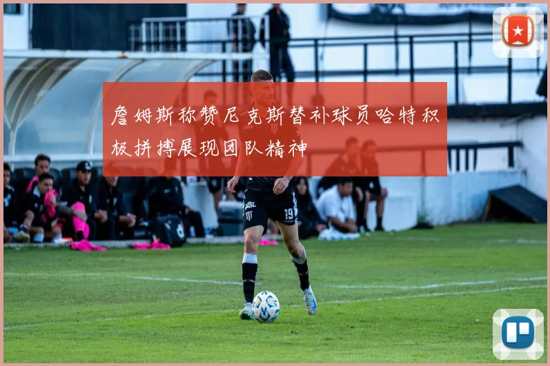詹姆斯称赞尼克斯替补球员哈特积极拼搏展现团队精神