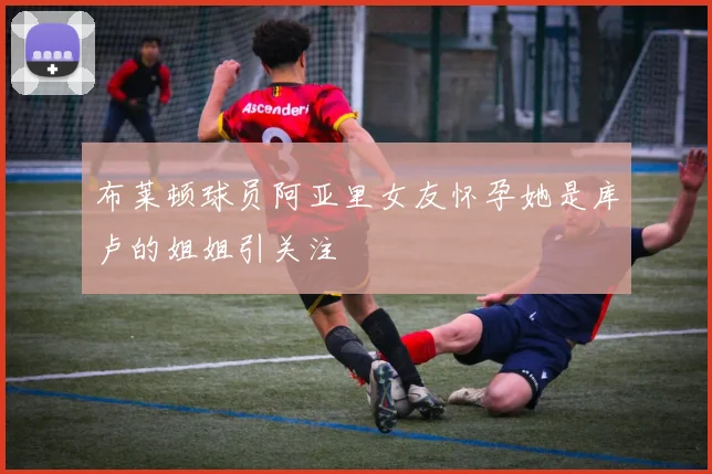 布莱顿球员阿亚里女友怀孕她是库卢的姐姐引关注