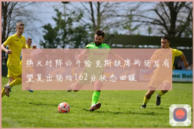 热火对阵公牛哈克斯缺席两场后有望复出场均162分状态回暖