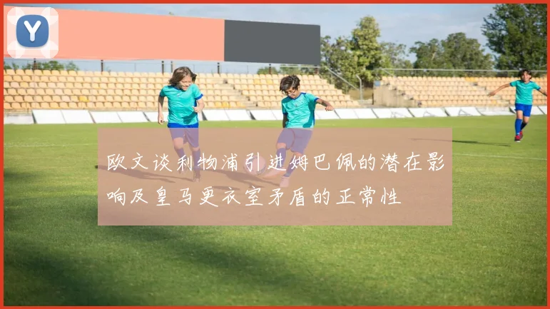 欧文谈利物浦引进姆巴佩的潜在影响及皇马更衣室矛盾的正常性