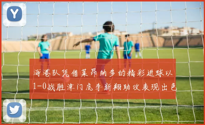 海港队凭借莱昂纳多的精彩进球以1-0战胜津门虎李新翔助攻表现出色