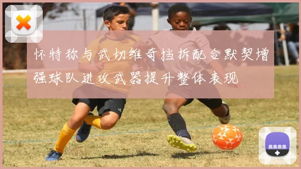 怀特称与武切维奇挡拆配合默契增强球队进攻武器提升整体表现