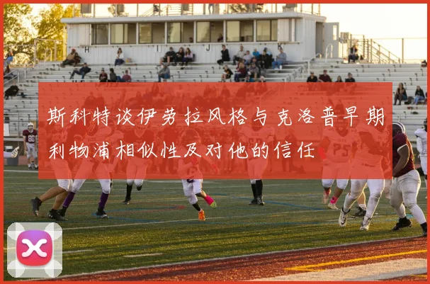 斯科特谈伊劳拉风格与克洛普早期利物浦相似性及对他的信任