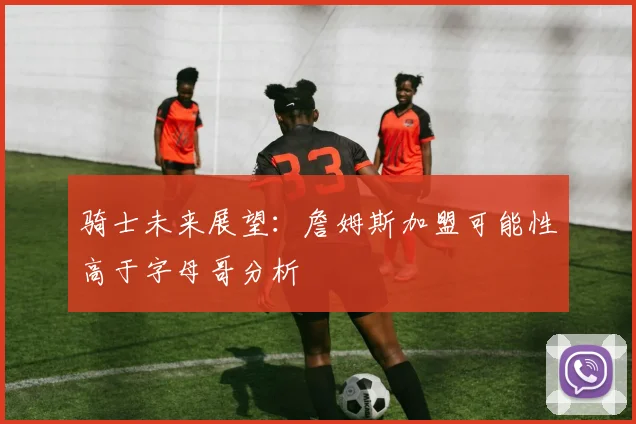 骑士未来展望：詹姆斯加盟可能性高于字母哥分析