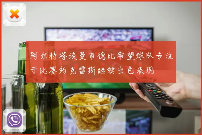 阿尔特塔谈曼市德比希望球队专注于比赛约克雷斯继续出色表现