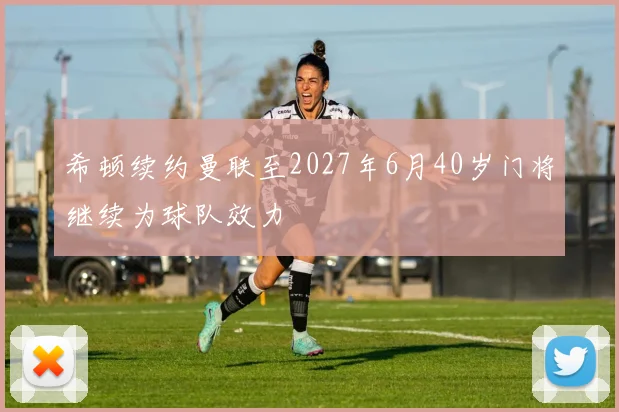 希顿续约曼联至2027年6月40岁门将继续为球队效力