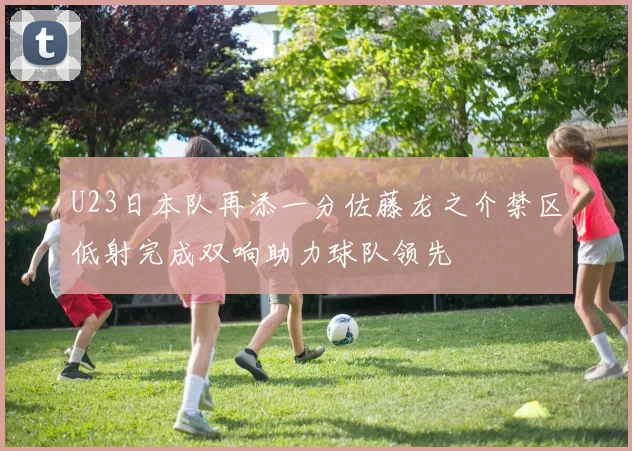 U23日本队再添一分佐藤龙之介禁区低射完成双响助力球队领先
