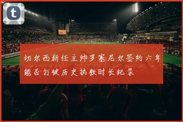 切尔西新任主帅罗塞尼尔签约六年能否打破历史执教时长纪录
