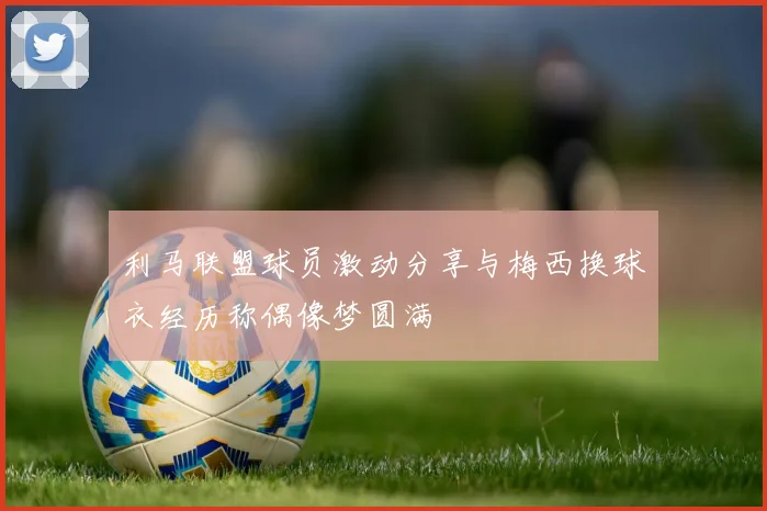 利马联盟球员激动分享与梅西换球衣经历称偶像梦圆满