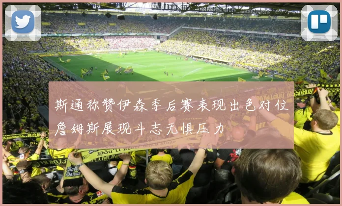 斯通称赞伊森季后赛表现出色对位詹姆斯展现斗志无惧压力
