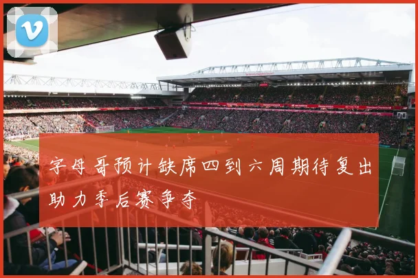 字母哥预计缺席四到六周期待复出助力季后赛争夺