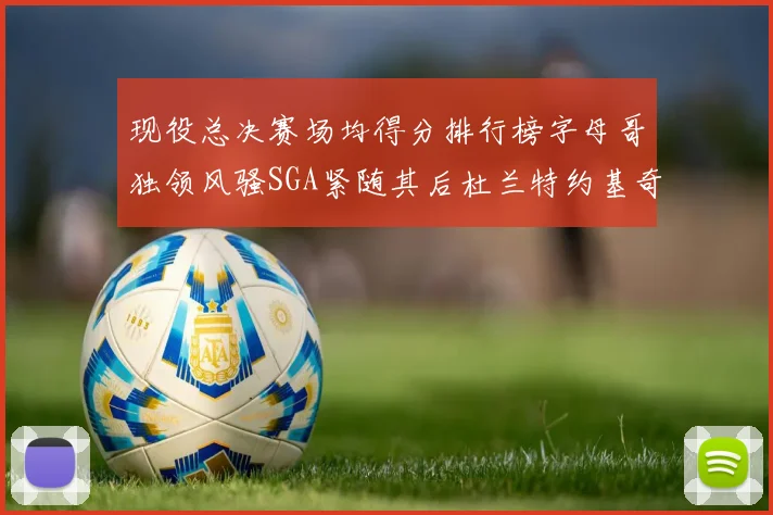 现役总决赛场均得分排行榜字母哥独领风骚SGA紧随其后杜兰特约基奇东契奇争夺第三