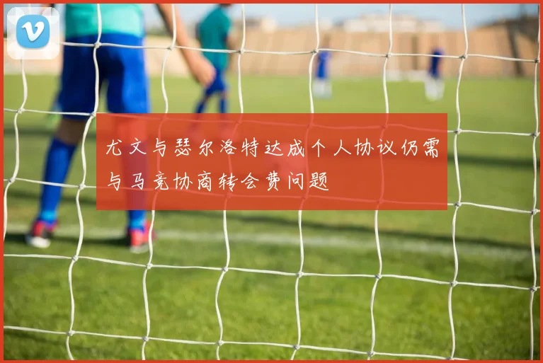 尤文与瑟尔洛特达成个人协议仍需与马竞协商转会费问题
