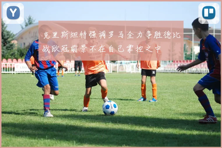 克里斯坦特强调罗马全力争胜德比战欧冠前景不在自己掌控之中