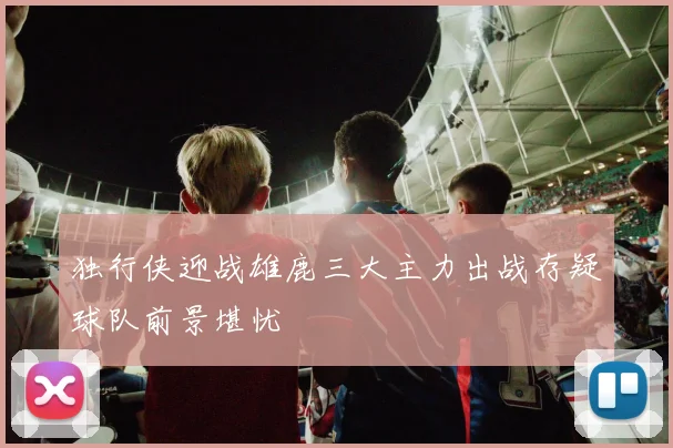 独行侠迎战雄鹿三大主力出战存疑球队前景堪忧